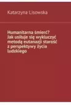 Humanitarna śmierć Jak usiłuje się wykluczyć metodą eutanazji starość z perspektywy życia ludzkiego Książki Ebooki