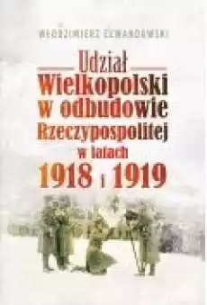 Udział Wielkopolski w odbudowie Rzeczypospolitej w latach 1918 i 1919 Książki Historia